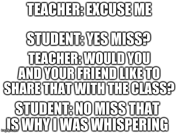 how ya doin? | TEACHER: EXCUSE ME; STUDENT: YES MISS? TEACHER: WOULD YOU AND YOUR FRIEND LIKE TO SHARE THAT WITH THE CLASS? STUDENT: NO MISS THAT IS WHY I WAS WHISPERING | image tagged in blank white template | made w/ Imgflip meme maker