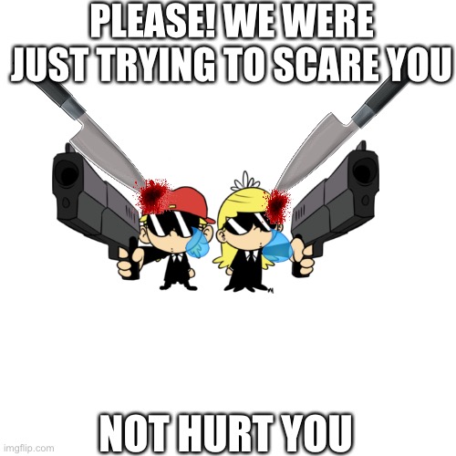 Will you kill them? Type in the comments | PLEASE! WE WERE JUST TRYING TO SCARE YOU; NOT HURT YOU | image tagged in memes,blank transparent square | made w/ Imgflip meme maker