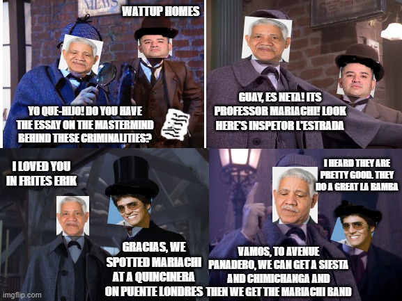 Holmes and Que-hijo, no racial profiling here. All credit goes to Arturo Cana Dolors | WATTUP HOMES; GUAY, ES NETA! ITS PROFESSOR MARIACHI! LOOK HERE'S INSPETOR L'ESTRADA; YO QUE-HIJO! DO YOU HAVE THE ESSAY ON THE MASTERMIND BEHIND THESE CRIMINALITIES? I HEARD THEY ARE PRETTY GOOD. THEY DO A GREAT LA BAMBA; I LOVED YOU IN FRITES ERIK; GRACIAS, WE SPOTTED MARIACHI AT A QUINCINERA ON PUENTE LONDRES; VAMOS, TO AVENUE PANADERO, WE CAN GET A SIESTA AND CHIMICHANGA AND THEN WE GET THE MARIACHI BAND | image tagged in sherlock holmes,erik estrada | made w/ Imgflip meme maker