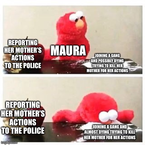 New-ish OC lore | REPORTING HER MOTHER’S ACTIONS TO THE POLICE; MAURA; JOINING A GANG AND POSSIBLY DYING TRYING TO KILL HER MOTHER FOR HER ACTIONS; REPORTING HER MOTHER’S ACTIONS TO THE POLICE; JOINING A GANG AND ALMOST DYING TRYING TO KILL HER MOTHER FOR HER ACTIONS | image tagged in elmo cocaine | made w/ Imgflip meme maker
