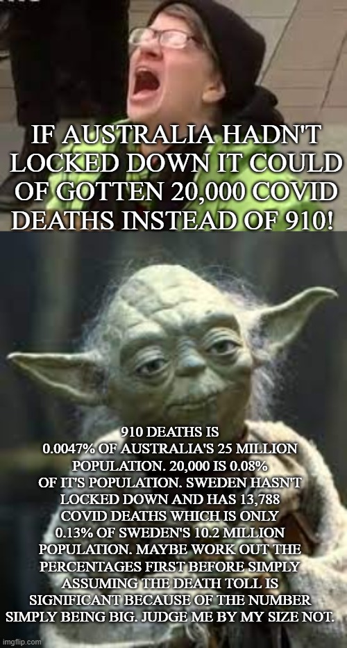 Don't judge a number by it's size | IF AUSTRALIA HADN'T LOCKED DOWN IT COULD OF GOTTEN 20,000 COVID DEATHS INSTEAD OF 910! 910 DEATHS IS 0.0047% OF AUSTRALIA'S 25 MILLION POPULATION. 20,000 IS 0.08% OF IT'S POPULATION. SWEDEN HASN'T LOCKED DOWN AND HAS 13,788 COVID DEATHS WHICH IS ONLY 0.13% OF SWEDEN'S 10.2 MILLION POPULATION. MAYBE WORK OUT THE PERCENTAGES FIRST BEFORE SIMPLY ASSUMING THE DEATH TOLL IS SIGNIFICANT BECAUSE OF THE NUMBER SIMPLY BEING BIG. JUDGE ME BY MY SIZE NOT. | image tagged in yoda,covid-19,covidiots,lockdown,health,australia | made w/ Imgflip meme maker