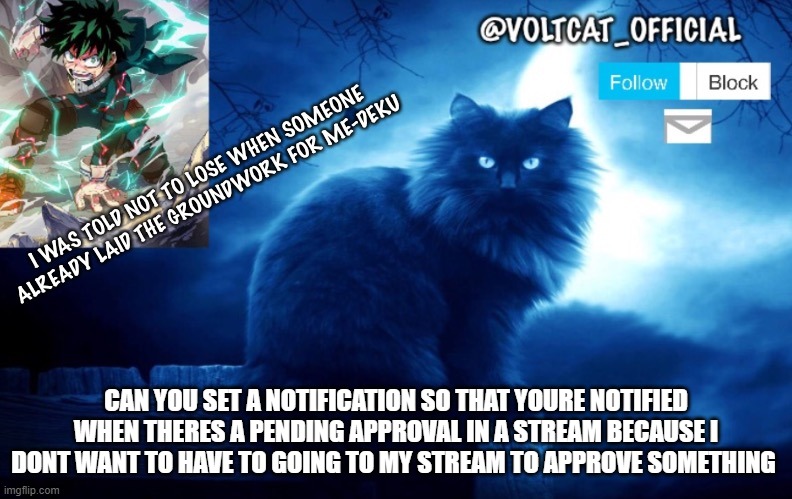 Voltcat's new template made by Oof_Calling | CAN YOU SET A NOTIFICATION SO THAT YOURE NOTIFIED WHEN THERES A PENDING APPROVAL IN A STREAM BECAUSE I DONT WANT TO HAVE TO GOING TO MY STREAM TO APPROVE SOMETHING | image tagged in voltcat's new template made by oof_calling | made w/ Imgflip meme maker