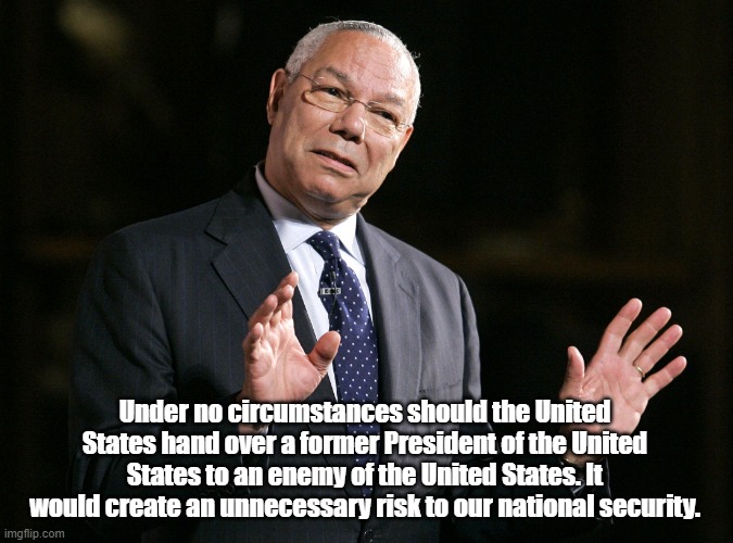 Colin Powell1 | Under no circumstances should the United States hand over a former President of the United States to an enemy of the United States. It would | image tagged in colin powell1 | made w/ Imgflip meme maker