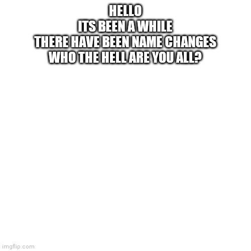 hi. | HELLO
ITS BEEN A WHILE
THERE HAVE BEEN NAME CHANGES
WHO THE HELL ARE YOU ALL? | image tagged in memes,blank transparent square | made w/ Imgflip meme maker
