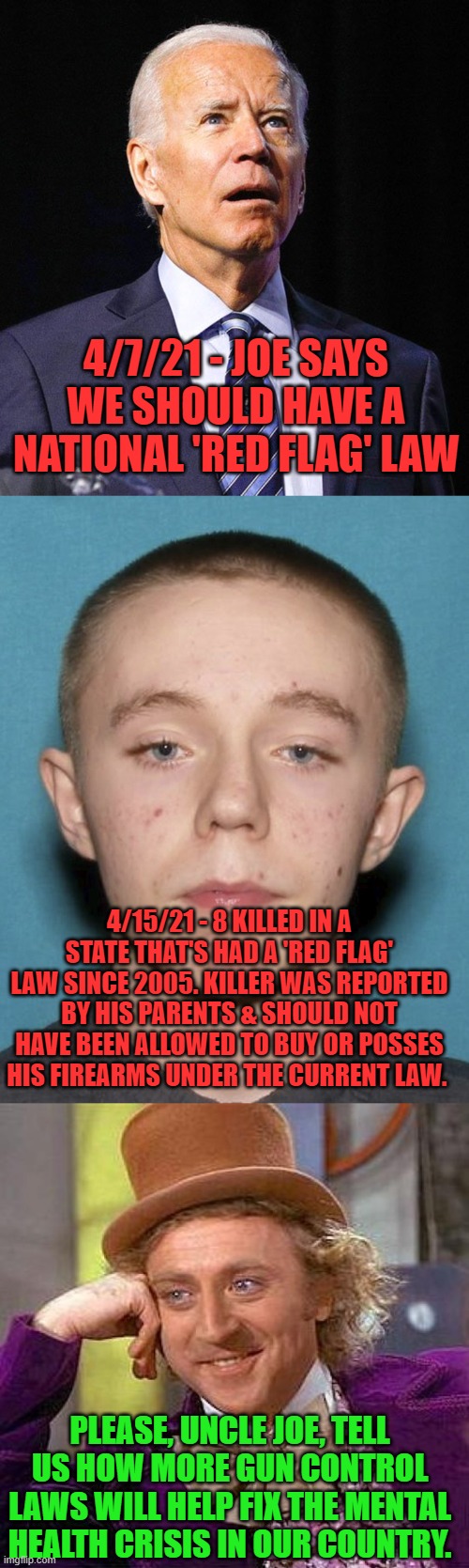 Yes, more ineffective, feel-good laws please. | 4/7/21 - JOE SAYS WE SHOULD HAVE A NATIONAL 'RED FLAG' LAW; 4/15/21 - 8 KILLED IN A STATE THAT'S HAD A 'RED FLAG' LAW SINCE 2005. KILLER WAS REPORTED BY HIS PARENTS & SHOULD NOT HAVE BEEN ALLOWED TO BUY OR POSSES HIS FIREARMS UNDER THE CURRENT LAW. PLEASE, UNCLE JOE, TELL US HOW MORE GUN CONTROL LAWS WILL HELP FIX THE MENTAL HEALTH CRISIS IN OUR COUNTRY. | image tagged in joe biden,memes,creepy condescending wonka,gun control | made w/ Imgflip meme maker