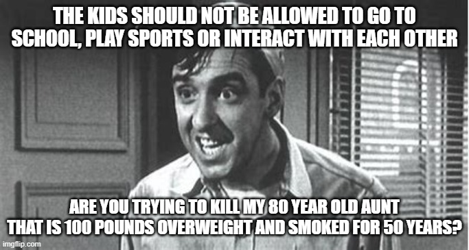 THE KIDS SHOULD NOT BE ALLOWED TO GO TO SCHOOL, PLAY SPORTS OR INTERACT WITH EACH OTHER; ARE YOU TRYING TO KILL MY 80 YEAR OLD AUNT THAT IS 100 POUNDS OVERWEIGHT AND SMOKED FOR 50 YEARS? | made w/ Imgflip meme maker