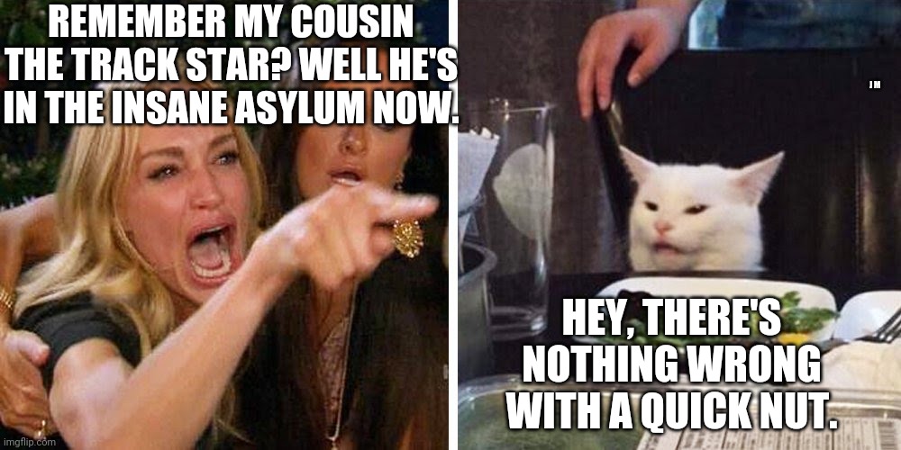 Smudge the cat | REMEMBER MY COUSIN THE TRACK STAR? WELL HE'S IN THE INSANE ASYLUM NOW. J M; HEY, THERE'S NOTHING WRONG WITH A QUICK NUT. | image tagged in smudge the cat | made w/ Imgflip meme maker