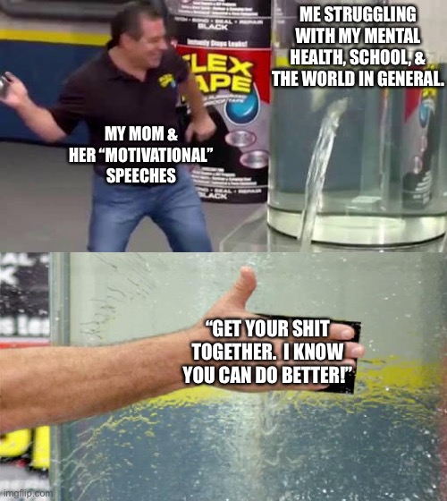 Flex Tape |  ME STRUGGLING WITH MY MENTAL HEALTH, SCHOOL, & THE WORLD IN GENERAL. MY MOM & HER “MOTIVATIONAL” SPEECHES; “GET YOUR SHIT TOGETHER.  I KNOW YOU CAN DO BETTER!” | image tagged in flex tape | made w/ Imgflip meme maker