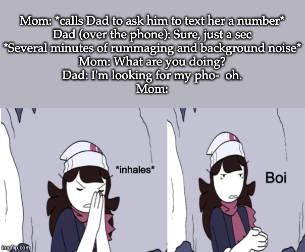 This is a True Story | Mom: *calls Dad to ask him to text her a number*
Dad (over the phone): Sure, just a sec
*Several minutes of rummaging and background noise*
Mom: What are you doing?
Dad: I'm looking for my pho-  oh.
Mom: | image tagged in jaiden animations boi | made w/ Imgflip meme maker