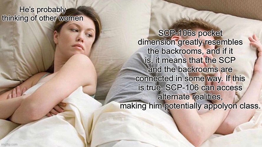 I Bet He's Thinking About Other Women | SCP-106s pocket dimension greatly resembles the backrooms, and if it is, it means that the SCP and the backrooms are connected in some way. If this is true, SCP-106 can access alternate realities, making him potentially appolyon class. He’s probably thinking of other women | image tagged in memes,i bet he's thinking about other women | made w/ Imgflip meme maker