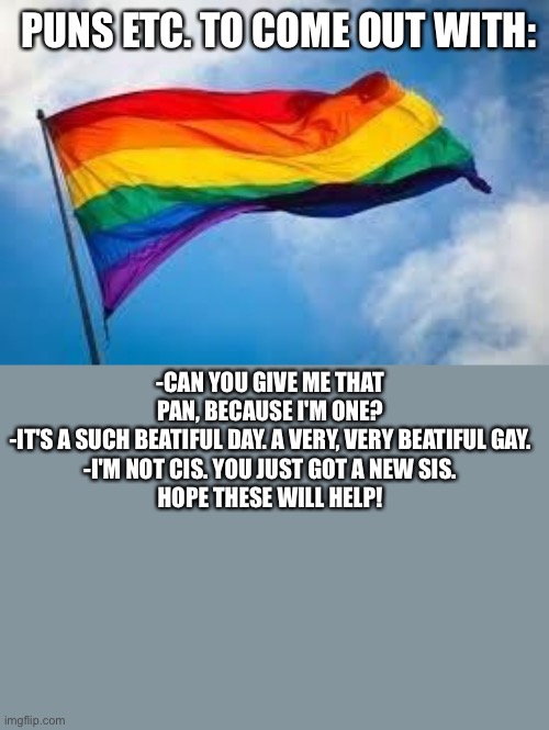 yeet the closet | PUNS ETC. TO COME OUT WITH:; -CAN YOU GIVE ME THAT PAN, BECAUSE I'M ONE?
-IT'S A SUCH BEATIFUL DAY. A VERY, VERY BEATIFUL GAY.
-I'M NOT CIS. YOU JUST GOT A NEW SIS.

HOPE THESE WILL HELP! | image tagged in rainbow flag | made w/ Imgflip meme maker