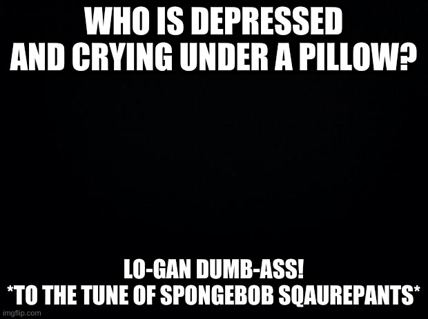 ooooooooohhhhh.... | WHO IS DEPRESSED AND CRYING UNDER A PILLOW? LO-GAN DUMB-ASS!
*TO THE TUNE OF SPONGEBOB SQAUREPANTS* | image tagged in muffled crying noises,finally i am home | made w/ Imgflip meme maker