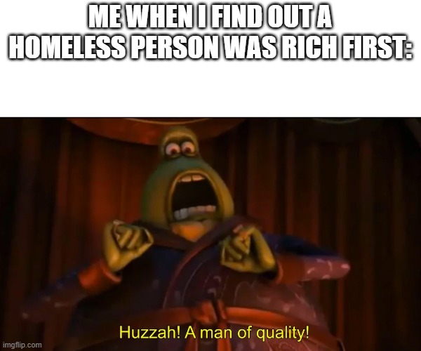 facts | ME WHEN I FIND OUT A HOMELESS PERSON WAS RICH FIRST: | image tagged in huzzah a man of quality | made w/ Imgflip meme maker