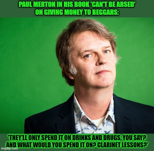 Giving money to beggars, yes or no? | PAUL MERTON IN HIS BOOK 'CAN'T BE ARSED'
ON GIVING MONEY TO BEGGARS:; 'THEY'LL ONLY SPEND IT ON DRINKS AND DRUGS, YOU SAY?
AND WHAT WOULD YOU SPEND IT ON? CLARINET LESSONS?' | image tagged in paul merton,helping homeless,money,begging | made w/ Imgflip meme maker