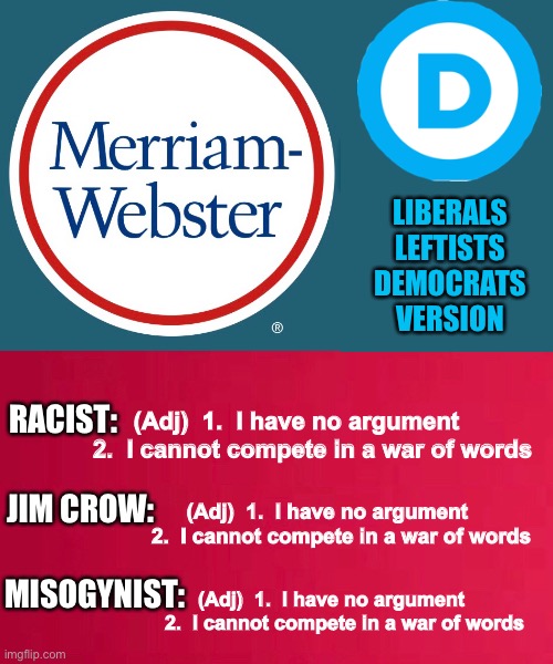 When THEY Say _____, it means THIS       •       <neverwoke> | LIBERALS
LEFTISTS
DEMOCRATS
VERSION; (Adj)  1.  I have no argument
2.  I cannot compete in a war of words; RACIST:; JIM CROW:; (Adj)  1.  I have no argument
2.  I cannot compete in a war of words; MISOGYNIST:; (Adj)  1.  I have no argument
2.  I cannot compete in a war of words | image tagged in the truth,biden hates america,demonrats,liars,money and power,control | made w/ Imgflip meme maker