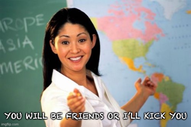 Unhelpful High School Teacher Meme | YOU WILL BE FRIENDS OR I’LL KICK YOU | image tagged in memes,unhelpful high school teacher | made w/ Imgflip meme maker