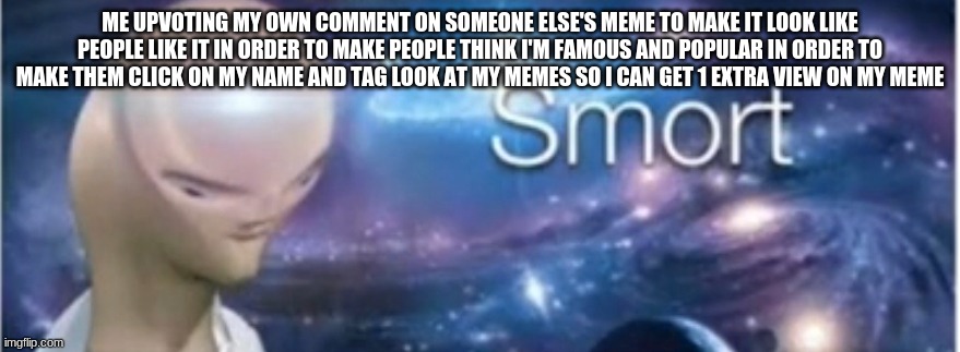 bigbrain | ME UPVOTING MY OWN COMMENT ON SOMEONE ELSE'S MEME TO MAKE IT LOOK LIKE PEOPLE LIKE IT IN ORDER TO MAKE PEOPLE THINK I'M FAMOUS AND POPULAR IN ORDER TO MAKE THEM CLICK ON MY NAME AND TAG LOOK AT MY MEMES SO I CAN GET 1 EXTRA VIEW ON MY MEME | image tagged in meme man smort | made w/ Imgflip meme maker