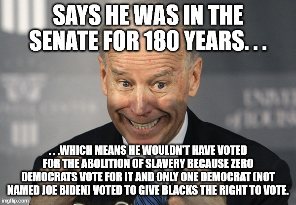 He also gave the eulogy for Robert 'KKK' Byrd. | SAYS HE WAS IN THE SENATE FOR 180 YEARS. . . . . .WHICH MEANS HE WOULDN'T HAVE VOTED FOR THE ABOLITION OF SLAVERY BECAUSE ZERO DEMOCRATS VOTE FOR IT AND ONLY ONE DEMOCRAT (NOT NAMED JOE BIDEN) VOTED TO GIVE BLACKS THE RIGHT TO VOTE. | image tagged in stupid joe biden,poltical,funny,truth | made w/ Imgflip meme maker