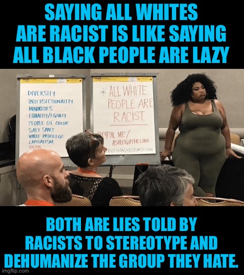 Racism will never be defeated by more racism | SAYING ALL WHITES ARE RACIST IS LIKE SAYING ALL BLACK PEOPLE ARE LAZY; BOTH ARE LIES TOLD BY RACISTS TO STEREOTYPE AND DEHUMANIZE THE GROUP THEY HATE. | image tagged in all white people are racist,promo,racism,leftists,cultural marxism | made w/ Imgflip meme maker