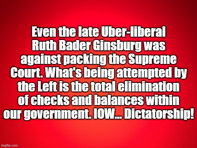 RBG on court packing | Even the late Uber-liberal Ruth Bader Ginsburg was against packing the Supreme Court. What's being attempted by the Left is the total elimination of checks and balances within our government. IOW... Dictatorship! | image tagged in red background | made w/ Imgflip meme maker