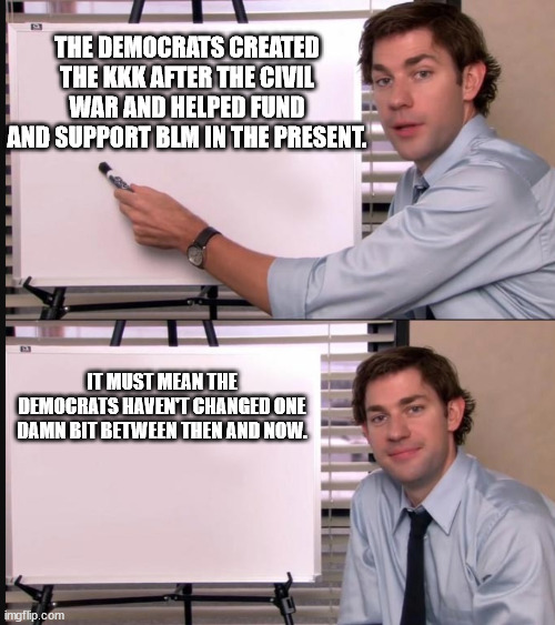 Nothing ever changes with some people and ideas. . . | THE DEMOCRATS CREATED THE KKK AFTER THE CIVIL WAR AND HELPED FUND AND SUPPORT BLM IN THE PRESENT. IT MUST MEAN THE DEMOCRATS HAVEN'T CHANGED ONE DAMN BIT BETWEEN THEN AND NOW. | image tagged in any questions whiteboard,politics,political meme | made w/ Imgflip meme maker