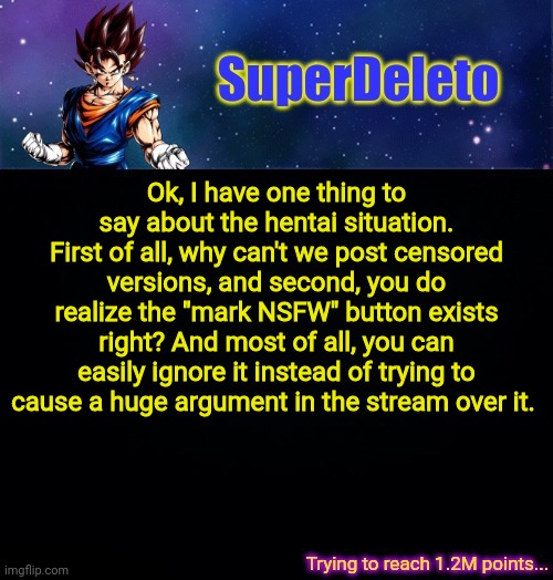 SuperDeleto | Ok, I have one thing to say about the hentai situation.
First of all, why can't we post censored versions, and second, you do realize the "mark NSFW" button exists right? And most of all, you can easily ignore it instead of trying to cause a huge argument in the stream over it. | image tagged in superdeleto | made w/ Imgflip meme maker