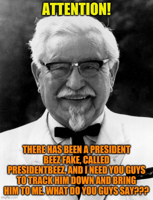 Bring Him To Me! |  ATTENTION! THERE HAS BEEN A PRESIDENT BEEZ FAKE, CALLED PRESIDENTBEEZ, AND I NEED YOU GUYS TO TRACK HIM DOWN AND BRING HIM TO ME. WHAT DO YOU GUYS SAY??? | image tagged in kfc colonel sanders,bring,him,to,me,now | made w/ Imgflip meme maker