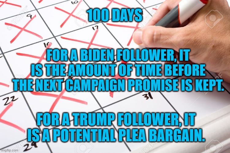 Time Served. | 100 DAYS; FOR A BIDEN FOLLOWER, IT IS THE AMOUNT OF TIME BEFORE THE NEXT CAMPAIGN PROMISE IS KEPT. FOR A TRUMP FOLLOWER, IT IS A POTENTIAL PLEA BARGAIN. | image tagged in politics | made w/ Imgflip meme maker