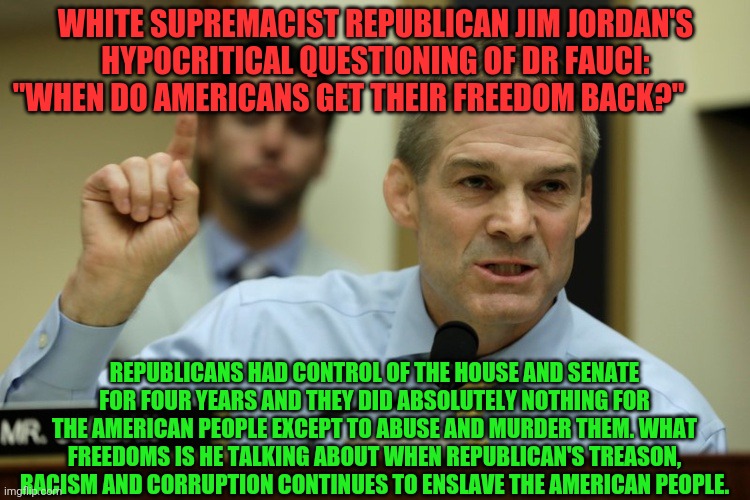 rep jim jordan | WHITE SUPREMACIST REPUBLICAN JIM JORDAN'S HYPOCRITICAL QUESTIONING OF DR FAUCI: "WHEN DO AMERICANS GET THEIR FREEDOM BACK?"; REPUBLICANS HAD CONTROL OF THE HOUSE AND SENATE FOR FOUR YEARS AND THEY DID ABSOLUTELY NOTHING FOR THE AMERICAN PEOPLE EXCEPT TO ABUSE AND MURDER THEM. WHAT FREEDOMS IS HE TALKING ABOUT WHEN REPUBLICAN'S TREASON, RACISM AND CORRUPTION CONTINUES TO ENSLAVE THE AMERICAN PEOPLE. | image tagged in rep jim jordan | made w/ Imgflip meme maker