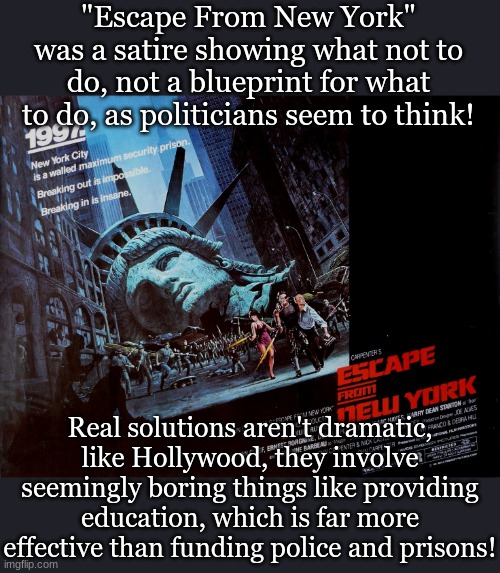 "Escape From New York" was a satire showing what not to do, not a blueprint for what to do, as politicians seem to think! Real solutions aren't dramatic, like Hollywood, they involve seemingly boring things like providing education, which is far more effective than funding police and prisons! | image tagged in politics,crime,classic movies,reducing violence | made w/ Imgflip meme maker