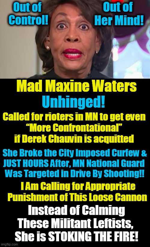 Mad Max Endorsing Violent Mob Rule: “We’ve Got to Stay in the Streets"... | Out of 
Her Mind! Out of 
Control! Mad Maxine Waters; Unhinged! Called for rioters in MN to get even 

“More Confrontational” 
if Derek Chauvin is acquitted; She Broke the City Imposed Curfew &
JUST HOURS After, MN National Guard 
Was Targeted in Drive By Shooting!! I Am Calling for Appropriate
Punishment of This Loose Cannon; Instead of Calming These Militant Leftists, 
She is STOKING THE FIRE! | image tagged in politics,democratic socialism,mob rule,leftists,violence,sanity has left the building | made w/ Imgflip meme maker