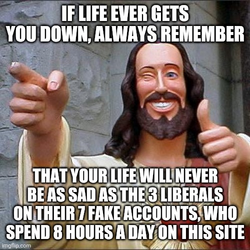 Buddy Christ Meme | IF LIFE EVER GETS YOU DOWN, ALWAYS REMEMBER; THAT YOUR LIFE WILL NEVER BE AS SAD AS THE 3 LIBERALS ON THEIR 7 FAKE ACCOUNTS, WHO SPEND 8 HOURS A DAY ON THIS SITE | image tagged in memes,buddy christ | made w/ Imgflip meme maker