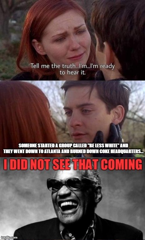 Tell me the truth, I'm ready to hear it | SOMEONE STARTED A GROUP CALLED "BE LESS WHITE" AND THEY WENT DOWN TO ATLANTA AND BURNED DOWN COKE HEADQUARTERS... | image tagged in tell me the truth i'm ready to hear it | made w/ Imgflip meme maker