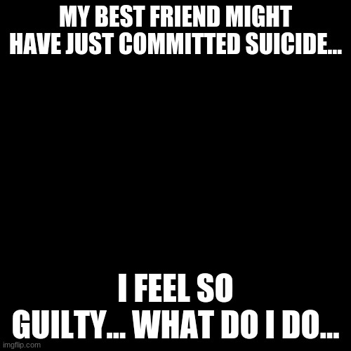 Blank Transparent Square | MY BEST FRIEND MIGHT HAVE JUST COMMITTED SUICIDE... I FEEL SO GUILTY... WHAT DO I DO... | image tagged in memes,blank transparent square | made w/ Imgflip meme maker