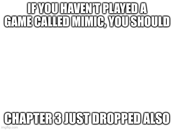 Play it | IF YOU HAVEN’T PLAYED A GAME CALLED MIMIC, YOU SHOULD; CHAPTER 3 JUST DROPPED ALSO | image tagged in blank white template | made w/ Imgflip meme maker