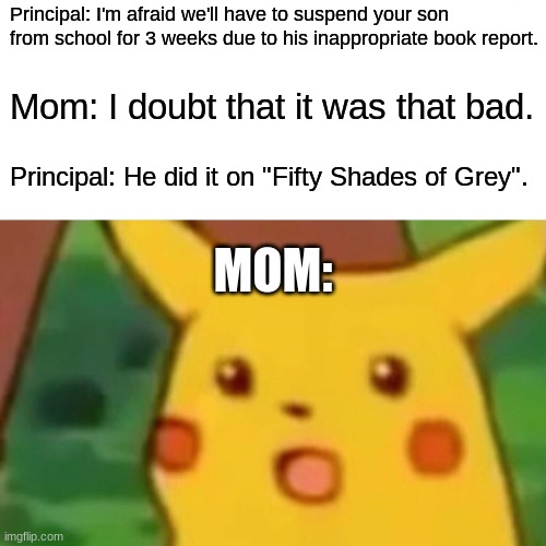 TBH, I'm not sure what the actual consequence would be since I've been out of school for over a decade. | Principal: I'm afraid we'll have to suspend your son from school for 3 weeks due to his inappropriate book report. Mom: I doubt that it was that bad. Principal: He did it on "Fifty Shades of Grey". MOM: | image tagged in memes,surprised pikachu,fifty shades of grey,books,suspension,not a true story | made w/ Imgflip meme maker