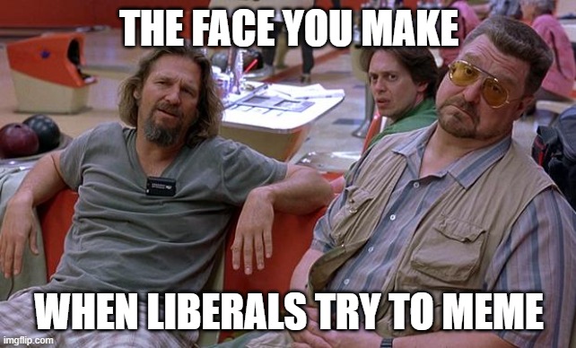 Liberals Memes are pathetic, sad and just unfunny | THE FACE YOU MAKE; WHEN LIBERALS TRY TO MEME | image tagged in big lebowski,liberals,blowhards,unfunny,memes,dimwits | made w/ Imgflip meme maker