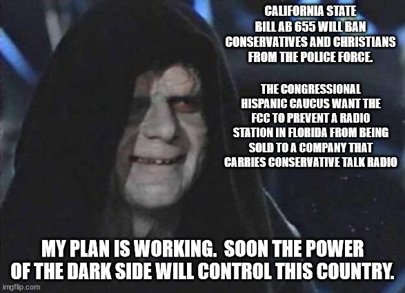 The best way to solve problems is with multiple ideas.  Democrats only want 1 idea, theirs. | CALIFORNIA STATE BILL AB 655 WILL BAN CONSERVATIVES AND CHRISTIANS FROM THE POLICE FORCE. THE CONGRESSIONAL HISPANIC CAUCUS WANT THE FCC TO PREVENT A RADIO STATION IN FLORIDA FROM BEING SOLD TO A COMPANY THAT CARRIES CONSERVATIVE TALK RADIO; MY PLAN IS WORKING.  SOON THE POWER OF THE DARK SIDE WILL CONTROL THIS COUNTRY. | image tagged in censorship,government monopoly,hate speech | made w/ Imgflip meme maker