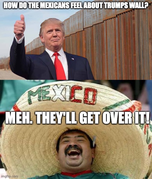  HOW DO THE MEXICANS FEEL ABOUT TRUMPS WALL? MEH. THEY'LL GET OVER IT! | image tagged in trump wall,happy mexican | made w/ Imgflip meme maker