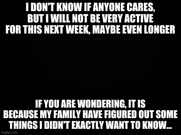 So I will not be on at nights anymore... | I DON'T KNOW IF ANYONE CARES, BUT I WILL NOT BE VERY ACTIVE FOR THIS NEXT WEEK, MAYBE EVEN LONGER; IF YOU ARE WONDERING, IT IS BECAUSE MY FAMILY HAVE FIGURED OUT SOME THINGS I DIDN'T EXACTLY WANT TO KNOW... | image tagged in sad | made w/ Imgflip meme maker
