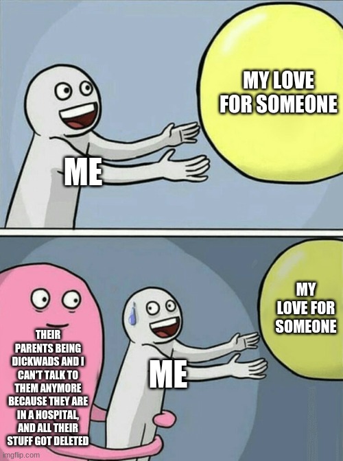 .. | MY LOVE FOR SOMEONE; ME; MY LOVE FOR SOMEONE; THEIR PARENTS BEING DICKWADS AND I CAN'T TALK TO THEM ANYMORE BECAUSE THEY ARE IN A HOSPITAL, AND ALL THEIR STUFF GOT DELETED; ME | image tagged in memes,running away balloon | made w/ Imgflip meme maker