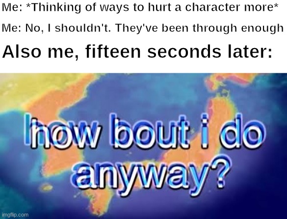How about I do it anyway? | Me: *Thinking of ways to hurt a character more*; Me: No, I shouldn't. They've been through enough; Also me, fifteen seconds later: | image tagged in how about i do it anyway | made w/ Imgflip meme maker