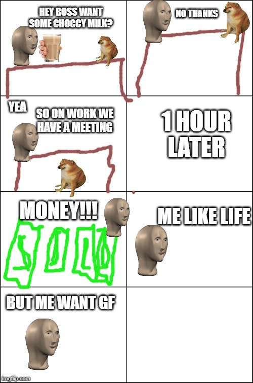 meme man life part 2 | NO THANKS; HEY BOSS WANT SOME CHOCCY MILK? 1 HOUR LATER; YEA; SO ON WORK WE HAVE A MEETING; MONEY!!! ME LIKE LIFE; BUT ME WANT GF | image tagged in eight panel rage comic maker | made w/ Imgflip meme maker