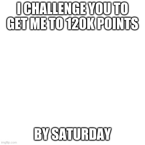 Yes, A New Challenge | I CHALLENGE YOU TO GET ME TO 120K POINTS; BY SATURDAY | image tagged in memes,blank transparent square | made w/ Imgflip meme maker