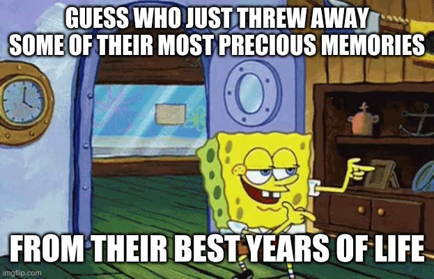 Happiness dont matter, right | GUESS WHO JUST THREW AWAY SOME OF THEIR MOST PRECIOUS MEMORIES; FROM THEIR BEST YEARS OF LIFE | image tagged in spongebob finger guns | made w/ Imgflip meme maker