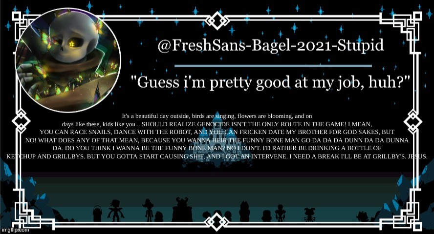 ._. | It's a beautiful day outside, birds are singing, flowers are blooming, and on days like these, kids like you... SHOULD REALIZE GENOCIDE ISN'T THE ONLY ROUTE IN THE GAME! I MEAN, YOU CAN RACE SNAILS, DANCE WITH THE ROBOT, AND YOU CAN FRICKEN DATE MY BROTHER FOR GOD SAKES, BUT NO! WHAT DOES ANY OF THAT MEAN, BECAUSE YOU WANNA HEIR THE FUNNY BONE MAN GO DA DA DA DUNN DA DA DUNNA DA. DO YOU THINK I WANNA BE THE FUNNY BONE MAN? NO I DON'T. I'D RATHER BE DRINKING A BOTTLE OF KETCHUP AND GRILLBYS. BUT YOU GOTTA START CAUSING SHIT, AND I GOT AN INTERVENE. I NEED A BREAK I'LL BE AT GRILLBY'S. JESUS. | image tagged in announcement thing 7 | made w/ Imgflip meme maker