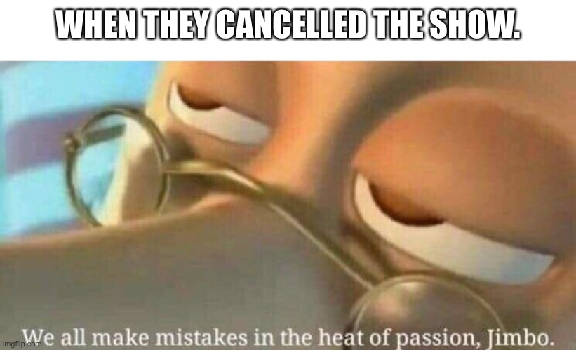 We all makes mistakes in the heat of passion | WHEN THEY CANCELLED THE SHOW. | image tagged in we all makes mistakes in the heat of passion | made w/ Imgflip meme maker