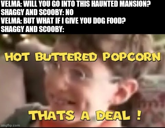 hot buttered popcorn thats a deal! | VELMA: WILL YOU GO INTO THIS HAUNTED MANSION?
SHAGGY AND SCOOBY: NO
VELMA: BUT WHAT IF I GIVE YOU DOG FOOD?
SHAGGY AND SCOOBY: | image tagged in hot buttered popcorn thats a deal | made w/ Imgflip meme maker