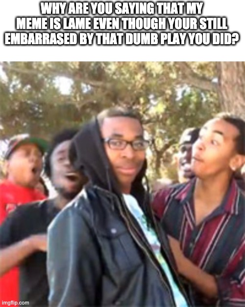 black boy roast | WHY ARE YOU SAYING THAT MY MEME IS LAME EVEN THOUGH YOUR STILL EMBARRASED BY THAT DUMB PLAY YOU DID? | image tagged in black boy roast | made w/ Imgflip meme maker