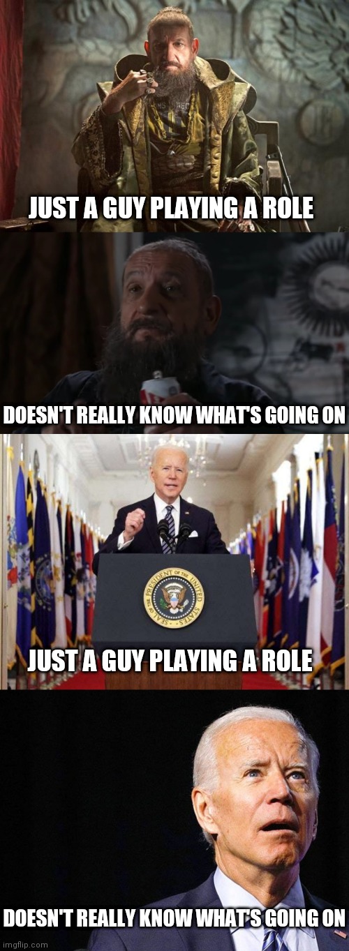 Just playing a role while others Direct | JUST A GUY PLAYING A ROLE; DOESN'T REALLY KNOW WHAT'S GOING ON; JUST A GUY PLAYING A ROLE; DOESN'T REALLY KNOW WHAT'S GOING ON | image tagged in the mandarin,joe biden speech,joe biden confused,biden | made w/ Imgflip meme maker